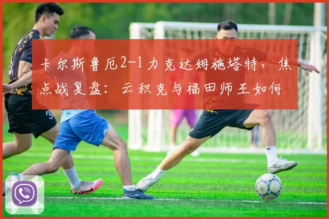 卡尔斯鲁厄2-1力克达姆施塔特,焦点战复盘:云积克与福田师王如何主导比赛?