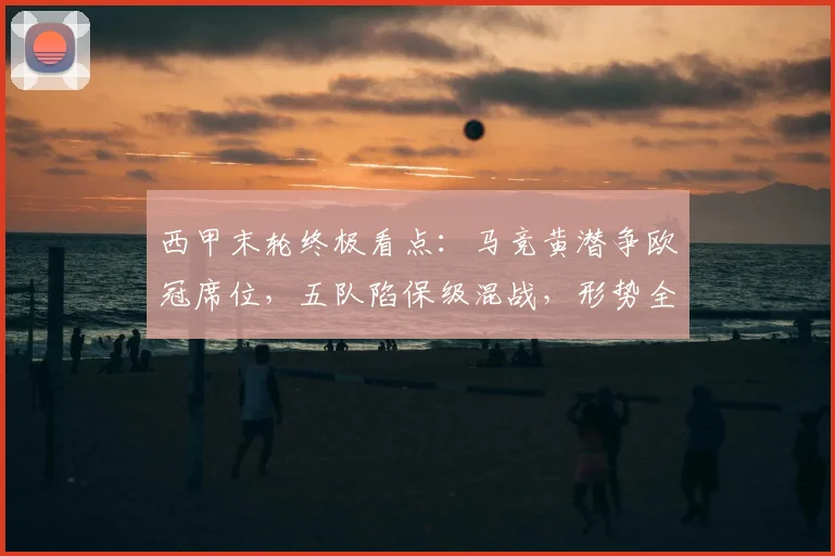 西甲末轮终极看点:马竞黄潜争欧冠席位,五队陷保级混战,形势全解析