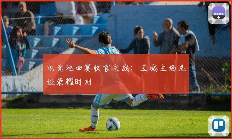 电竞巡回赛收官之战：五城主场见证荣耀时刻