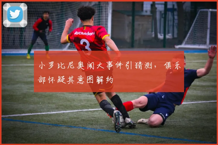 小罗比尼奥闹大事件引猜测,俱乐部怀疑其意图解约