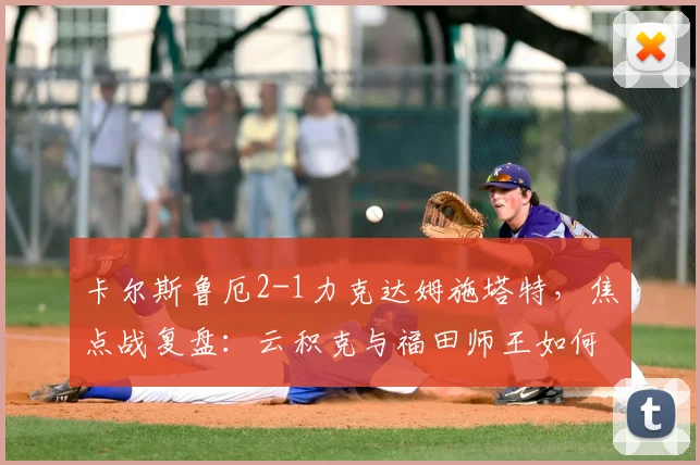 卡尔斯鲁厄2-1力克达姆施塔特,焦点战复盘:云积克与福田师王如何主导比赛?