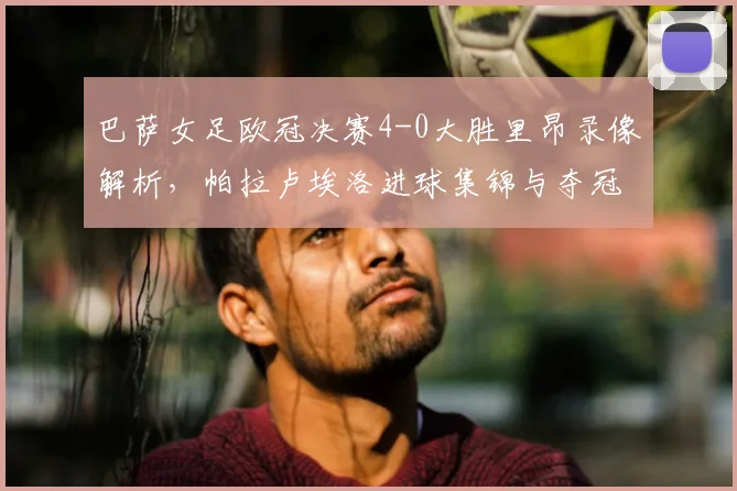 巴萨女足欧冠决赛4-0大胜里昂录像解析，帕拉卢埃洛进球集锦与夺冠阵容分析