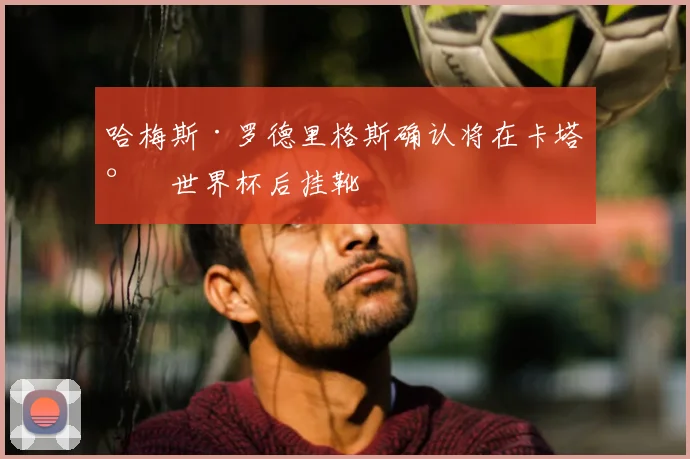 哈梅斯·罗德里格斯确认将在卡塔尔世界杯后挂靴