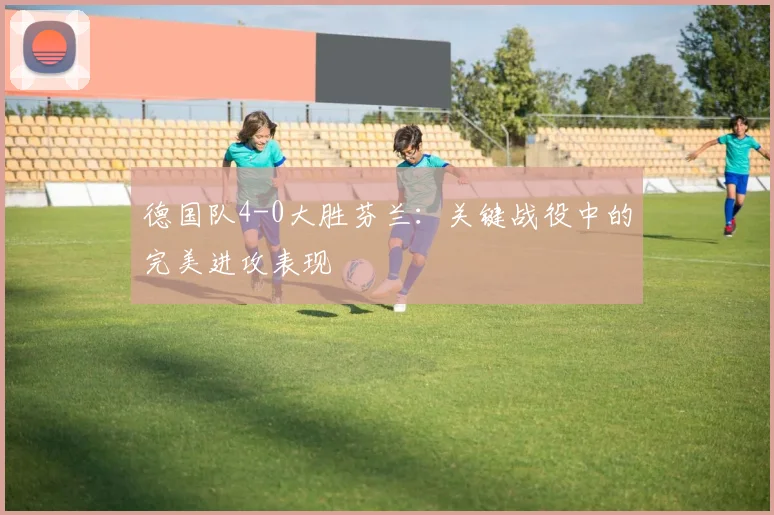 德国队4-0大胜芬兰:关键战役中的完美进攻表现