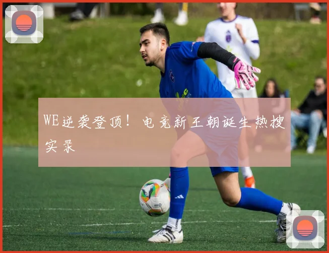 WE逆袭登顶！电竞新王朝诞生热搜实录