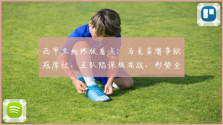 西甲末轮终极看点:马竞黄潜争欧冠席位,五队陷保级混战,形势全解析