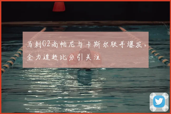 马刺G2尚帕尼与卡斯尔联手爆发，全力追赶比分引关注