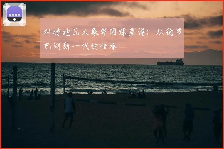 科特迪瓦大象军团球星谱：从德罗巴到新一代的传承