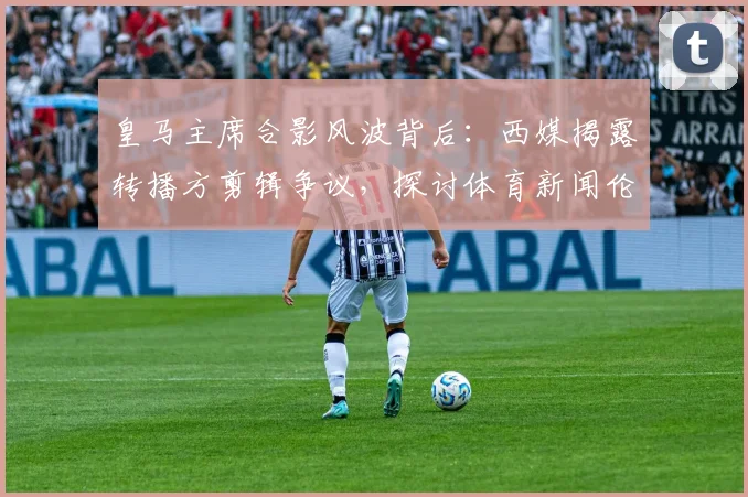 皇马主席合影风波背后：西媒揭露转播方剪辑争议，探讨体育新闻伦理边界