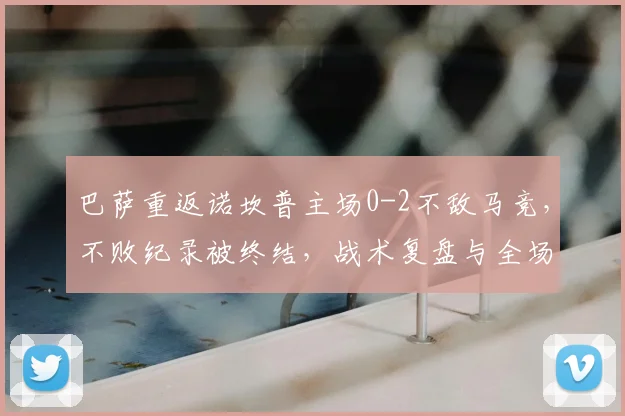 巴萨重返诺坎普主场0-2不敌马竞,不败纪录被终结,战术复盘与全场战报分析
